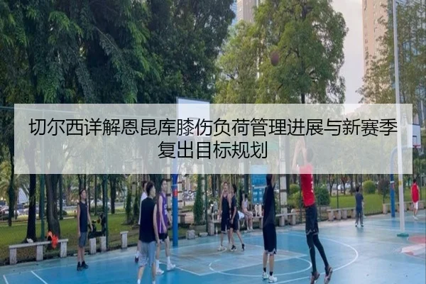 切尔西详解恩昆库膝伤负荷管理进展与新赛季复出目标规划