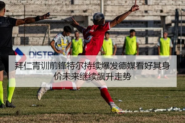 拜仁青训前锋特尔持续爆发德媒看好其身价未来继续飙升走势